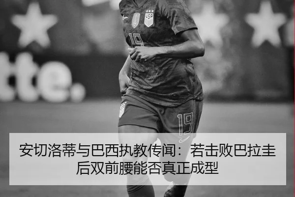 安切洛蒂与巴西执教传闻：若击败巴拉圭后双前腰能否真正成型 - kaiyun