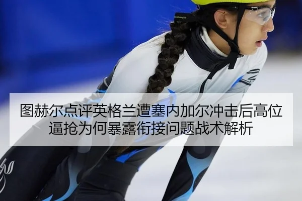 图赫尔点评英格兰遭塞内加尔冲击后高位逼抢为何暴露衔接问题战术解析 - kaiyun