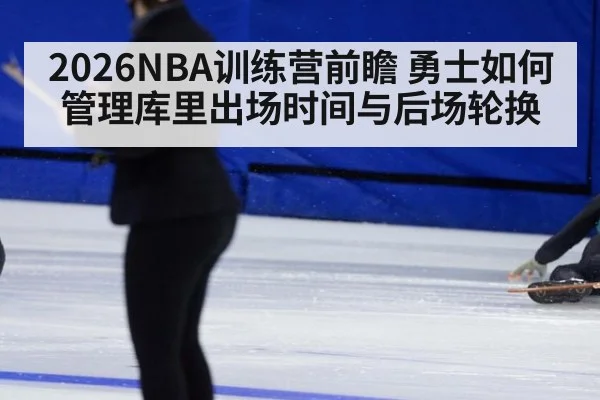 2026NBA训练营前瞻 勇士如何管理库里出场时间与后场轮换