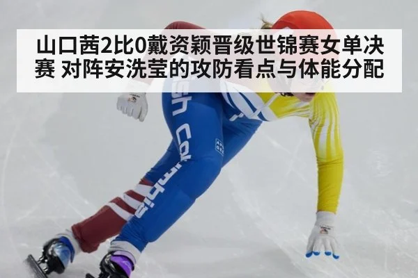 山口茜2比0戴资颖晋级世锦赛女单决赛 对阵安洗莹的攻防看点与体能分配