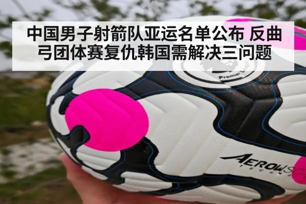 中国男子射箭队亚运名单公布 反曲弓团体赛复仇韩国需解决三问题